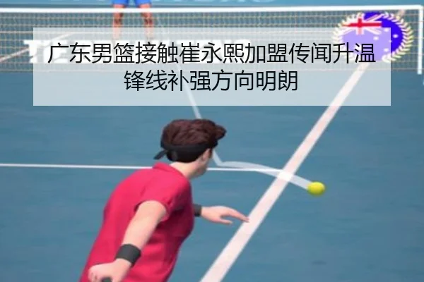 广东男篮接触崔永熙加盟传闻升温 锋线补强方向明朗